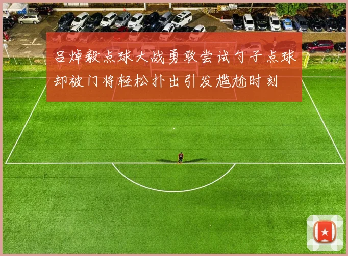 吕焯毅点球大战勇敢尝试勺子点球却被门将轻松扑出引发尴尬时刻
