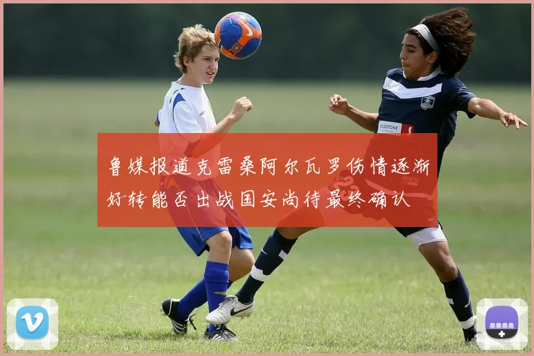 鲁媒报道克雷桑阿尔瓦罗伤情逐渐好转能否出战国安尚待最终确认