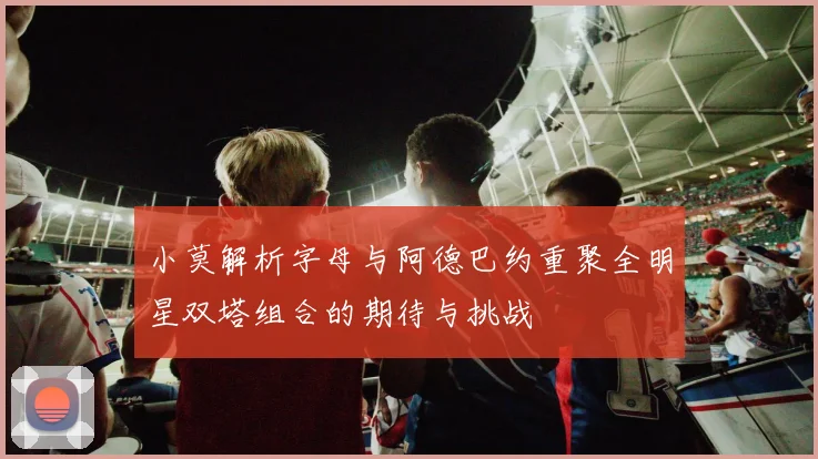 小莫解析字母与阿德巴约重聚全明星双塔组合的期待与挑战