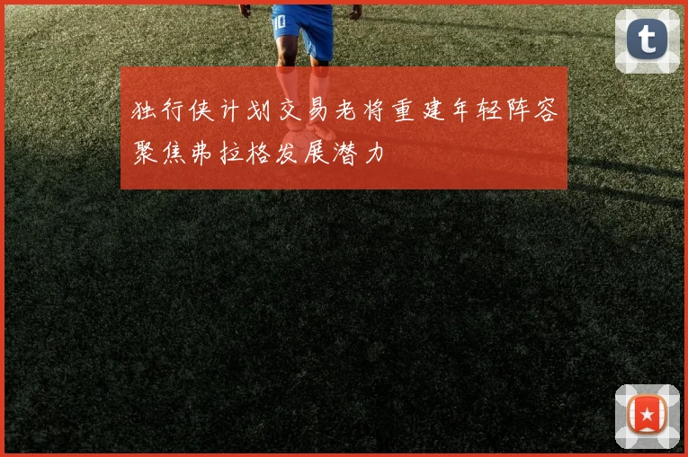 独行侠计划交易老将重建年轻阵容聚焦弗拉格发展潜力