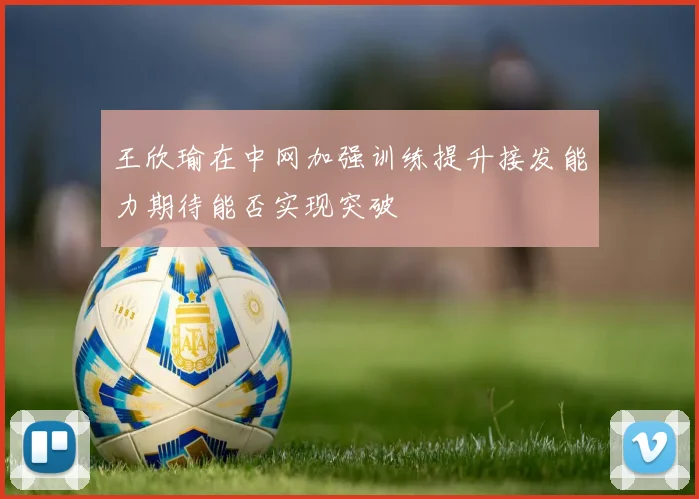 王欣瑜在中网加强训练提升接发能力期待能否实现突破