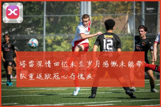 塔雷深情回忆米兰岁月感慨未能带队重返欧冠心存愧疚