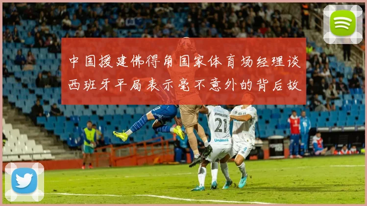 中国援建佛得角国家体育场经理谈西班牙平局表示毫不意外的背后故事