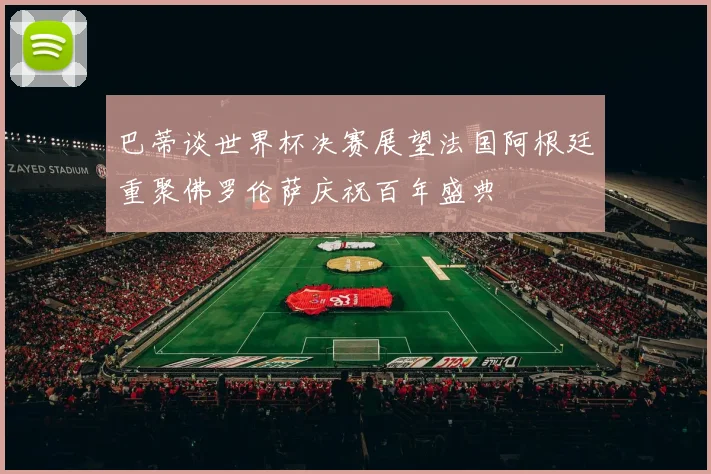 巴蒂谈世界杯决赛展望法国阿根廷重聚佛罗伦萨庆祝百年盛典