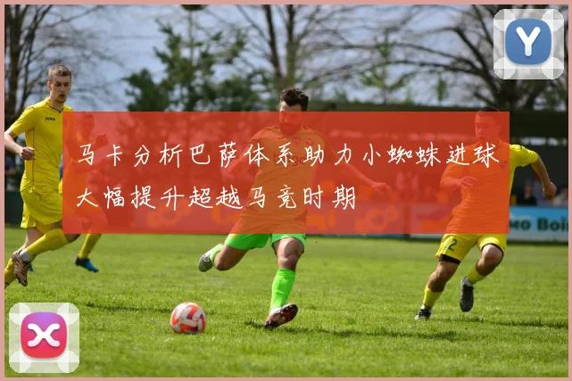 马卡分析巴萨体系助力小蜘蛛进球大幅提升超越马竞时期