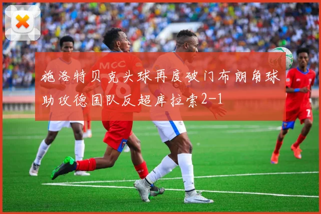 施洛特贝克头球再度破门布朗角球助攻德国队反超库拉索2-1