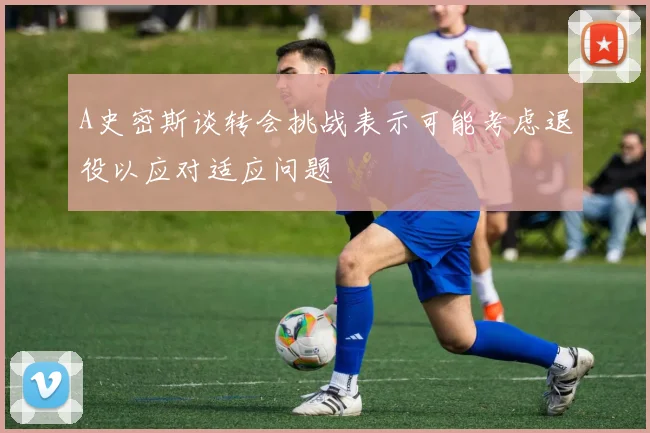 A史密斯谈转会挑战表示可能考虑退役以应对适应问题
